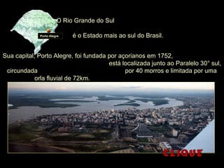 O Rio Grande do Sul
é o Estado mais ao sul do Brasil.Porto Alegre
Sua capital, Porto Alegre, foi fundada por açorianos em 1752,
está localizada junto ao Paralelo 30° sul,
circundada por 40 morros e limitada por uma
orla fluvial de 72km.
 