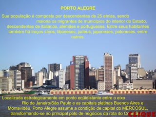 PORTO ALEGRE
Sua população é composta por descendentes de 25 etnias, sendo
maioria os migrantes de municípios do interior do Estado,
descendentes de italianos, alemães e portugueses. Entre seus habitantes
também há traços sírios, libaneses, judeus, japoneses, poloneses, entre
outros.
Localizada estrategicamente em ponto eqüidistante entre o eixo
Rio de Janeiro/São Paulo e as capitais platinas Buenos Aires e
Montevidéu, Porto Alegre assume a condição de capital do MERCOSUL,
transformando-se no principal pólo de negócios da rota do Cone Sul.
 
