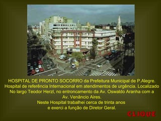 HOSPITAL DE PRONTO SOCORRO da Prefeitura Municipal de P.Alegre.
Hospital de referência Internacional em atendimentos de urgência. Localizado
No largo Teodor Herzl, no entroncamento da Av. Oswaldo Aranha com a
Av. Venâncio Aires.
Neste Hospital trabalhei cerca de trinta anos
e exerci a função de Diretor Geral.
 