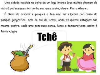 Uma cidade nascida na beira de um lago imenso (que muitos chamam de

rio) só podia mesmo ter ganho um nome assim, alegre: Porto Alegre .

  É cheia de arvores e parques e tem uma luz especial por causa da

posição geográfica, bem no sul do Brasil, onde as quatro estações são

mesmo quatro, cada uma com suas cores, luzes e temperaturas, assim é

Porto Alegre

                           Tchê
 