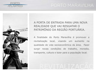 A PORTA DE ENTRADA PARA UMA NOVA
REALIDADE QUE VAI RESGATAR O
PATRIMÔNIO DA REGIÃO PORTUÁRIA.

A finalidade do Porto Maravilha é promover a
revitalização    local,   visando   um    aumento    na
qualidade de vida socioeconômica da área.          Fazer
surgir   novas   condições    de    trabalho,   moradia,
transporte, cultura e lazer para a população local.




     REVITALIZAÇÃO
 