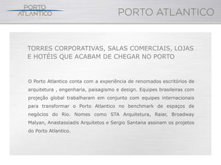 TORRES CORPORATIVAS, SALAS COMERCIAIS, LOJAS
E HOTÉIS QUE ACABAM DE CHEGAR NO PORTO


O Porto Atlantico conta com a experiência de renomados escritórios de
arquitetura , engenharia, paisagismo e design. Equipes brasileiras com
projeção global trabalharam em conjunto com equipes internacionais
para transformar o Porto Atlantico no benchmark de espaços de
negócios do Rio. Nomes como STA Arquitetura, Raiar, Broadway
Malyan, Anastassiadis Arquitetos e Sergio Santana assinam os projetos
do Porto Atlantico.
 