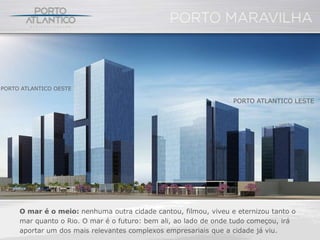 PORTO ATLANTICO OESTE

                                                                 PORTO ATLANTICO LESTE




     O mar é o meio: nenhuma outra cidade cantou, filmou, viveu e eternizou tanto o
     mar quanto o Rio. O mar é o futuro: bem ali, ao lado de onde tudo começou, irá
     aportar um dos mais relevantes complexos empresariais que a cidade já viu.
 