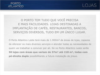 O PORTO TEM TUDO QUE VOCÊ PRECISA
       E MAIS FACILIDADES. LOJAS DESTINADAS A
   IMPLANTAÇÃO DE CAFÉS, RESTAURANTES, BANCOS,
    SERVIÇOS DIVERSOS, TUDO EM UM ÚNICO LUGAR.

O Porto Atlantico Leste terá mais de 1.900m² de áreas de lojas, capazes
de oferecer os mais diversos serviços e atender todas as necessidades de
quem vai trabalhar e conviver por ali. Só no Porto Atlantico Leste serão
50 lojas com áreas que variam de 37m² até 218 m², todas com
pé-direito duplo possibilitando a futura instalação de jiraus.
 