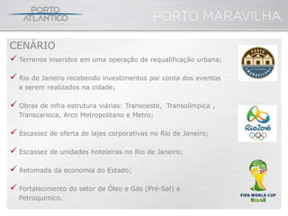 CENÁRIO
 Terrenos inseridos em uma operação de requalificação urbana;

 Rio de Janeiro recebendo investimentos por conta dos eventos
  a serem realizados na cidade;

 Obras de infra estrutura viárias: Transoeste,   Transolímpica ,
  Transcarioca, Arco Metropolitano e Metro;

 Escassez de oferta de lajes corporativas no Rio de Janeiro;

 Escassez de unidades hoteleiras no Rio de Janeiro;

 Retomada da economia do Estado;

 Fortalecimento do setor de Óleo e Gás (Pré-Sal) e
  Petroquímico.
 