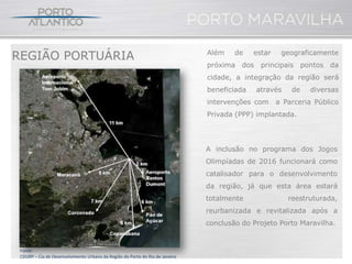 REGIÃO PORTUÁRIA                                                              Além    de    estar    geograficamente
                                                                              próxima dos     principais pontos da
                                                                              cidade, a integração da região será
                                                                              beneficiada   através     de   diversas
                                                                              intervenções com      a Parceria Público
                                                                              Privada (PPP) implantada.




                                                                              A inclusão no programa dos Jogos
                                                                              Olimpíadas de 2016 funcionará como
                                                                              catalisador para o desenvolvimento
                                                                              da região, já que esta área estará
                                                                              totalmente               reestruturada,
                                                                              reurbanizada e revitalizada após a
                                                                              conclusão do Projeto Porto Maravilha.


 Fonte:
 CDURP – Cia de Desenvolvimento Urbano da Região do Porto do Rio de Janeiro
 