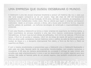 UMA EMPRESA QUE OUSOU DESBRAVAR O MUNDO.
 A Odebrecht é uma das poucas empresas brasileiras a possuir um histórico tão rico e vasto que
 não seria exagero compará-lo ao de um oceano. Hoje são mais de 160 mil funcionários
 espalhados em 35 países. Da sua fundação, há 65 anos, até hoje, os números, as conquistas e as
 fronteiras foram multiplicados muitas vezes. Mas os valores que regem a empresa permanecem
 inalterados: desde os princípios culturais e éticos, até a busca pela excelência técnica, seguindo
 padrões globais de qualidade , as melhores tecnologias de construção e responsabilidade socio-
 ambiental.

 E com esta filosofia a Odebrecht se tornou a maior empresa de engenharia da América Latina, a
 maior exportadora de serviços brasileira e uma das cinco maiores construtoras mundiais de
 hidroelétricas. Já foram mais de 6,8 milhões de edificações, 10,5 mil km de rodovias, 279,8 km de
 túneis, 178,6 km de pontes e viadutos, 146,5 km de linhas de metrô, 82 portos e aeroportos.
 Entre as obras estão verdadeiros marcos históricos como o edifício da sede da Petrobrás, a usina
 nuclear de Angra a 1, o Aeroporto Internacional Tom Jobim, a Torre do Rio Sul e o Metrô de
 superfície em Miami.

 É com o mesmo envolvimento e compromisso que a Odebrecht criou a Odebrecht Realizações e
 está cada vez mais, fazendo parte de importantes transformações, com projetos exclusivos e
 inovadores. A OR atua de maneira personalizada da concepção à entrega de cada imóvel, pois
 acredita que cada empreendimento é único e que ao desenvolver um projeto especial para seus
 clientes, não estão só fazendo parte de um grande negócio, mas também construindo parte da
 sua história.



ODEBRETCH REALIZAÇÕES
 