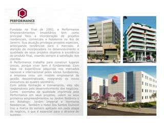 Fundada no final de 2002, a Performance
Empreendimentos       Imobiliários    tem    como
principal foco a incorporação de projetos
residenciais, comerciais e hoteleiros no Rio de
Janeiro. Sua atuação privilegia projetos especiais,
antecipando tendências para o mercado. A
atenção da incorporadora no desenvolvimento e
qualidade de seus projetos objetiva a excelência
do produto final, visando sempre à satisfação dos
clientes.
A Performance trabalha para construir lugares
únicos, porque viver bem é fundamental. Com
base na experiência adquirida nos mercados
nacional e internacional pelos sócios fundadores,
a empresa criou um modelo empresarial de
gestão descentralizada, integrando os novos
executivos ao quadro societário.
Com sólida formação e treinamento, eles são
responsáveis pelo desenvolvimento dos negócios.
Como exemplos da qualidade imprimida pela
Performance em seus projetos, valem os seus
primeiros empreendimentos no Jardim Botânico e
em Botafogo: Jardim Imperial e Harmonia
Residencial. Também o Hotel Íbis Santos Dumont
traz a marca do esmero aplicado em cada etapa
do negócio, o que é essencial para o alcance do
sucesso.
 