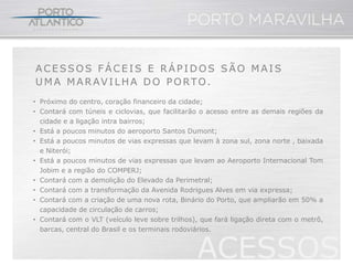 ACESSOS FÁCEIS E RÁPIDOS SÃO MAIS
UMA MARAVILHA DO PORTO.
• Próximo do centro, coração financeiro da cidade;
• Contará com túneis e ciclovias, que facilitarão o acesso entre as demais regiões da
  cidade e a ligação intra bairros;
• Está a poucos minutos do aeroporto Santos Dumont;
• Está a poucos minutos de vias expressas que levam à zona sul, zona norte , baixada
  e Niterói;
• Está a poucos minutos de vias expressas que levam ao Aeroporto Internacional Tom
  Jobim e a região do COMPERJ;
• Contará com a demolição do Elevado da Perimetral;
• Contará com a transformação da Avenida Rodrigues Alves em via expressa;
• Contará com a criação de uma nova rota, Binário do Porto, que ampliarão em 50% a
  capacidade de circulação de carros;
• Contará com o VLT (veículo leve sobre trilhos), que fará ligação direta com o metrô,
  barcas, central do Brasil e os terminais rodoviários.


                                                ACESSOS
 