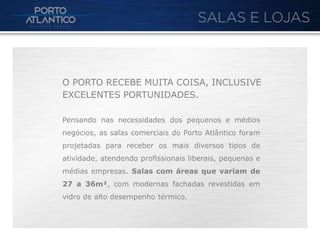 O PORTO RECEBE MUITA COISA, INCLUSIVE
EXCELENTES PORTUNIDADES.

Pensando nas necessidades dos pequenos e médios
negócios, as salas comerciais do Porto Atlântico foram
projetadas para receber os mais diversos tipos de
atividade, atendendo profissionais liberais, pequenas e
médias empresas. Salas com áreas que variam de
27 a 36m², com modernas fachadas revestidas em
vidro de alto desempenho térmico.
 