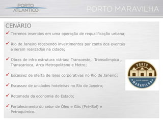CENÁRIO
 Terrenos inseridos em uma operação de requalificação urbana;

 Rio de Janeiro recebendo investimentos por conta dos eventos
  a serem realizados na cidade;

 Obras de infra estrutura viárias: Transoeste,   Transolímpica ,
  Transcarioca, Arco Metropolitano e Metro;

 Escassez de oferta de lajes corporativas no Rio de Janeiro;

 Escassez de unidades hoteleiras no Rio de Janeiro;

 Retomada da economia do Estado;

 Fortalecimento do setor de Óleo e Gás (Pré-Sal) e
  Petroquímico.
 