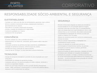 RESPONSABILIDADE SÓCIO-AMBIENTAL E SEGURANÇA
SUSTENTABILIDADE
                                                                                     SEGURANÇA
- Fachadas com vidros com alto fator de sombreamento, garantindo maior conforto
 térmico e acústico e economia de energia, projetada para maximizar o
                                                                                    - Elevador pressurizado integrado ao sistema de emergência;
 aproveitamento de luz natural;
                                                                                    - Circuito fechado de TV com gravação digital de imagens,
- Redundância na entrada e distribuição de energia;
                                                                                     exercendo supervisão nas áreas vitais, do empreendimento;
- Entrada e medição de emergência em média tensão;
                                                                                     Cada uma dessas áreas será supervisionada por uma ou mais
- Controle de qualidade do ar interno;
                                                                                     câmeras fixas ou com movimento. Nos andares será prevista
- Controle de CO2 nas garagens.
                                                                                     a possibilidade de interligação das câmeras providas pelo
                                                                                     usuário ao sistema CFTV do prédio;
CONVIVÊNCIA                                                                         - Sistema de controle de acesso com centrais da cadastramento
                                                                                     catracas de acesso;
- Pé direito acabado de 2,70m e entreforro de 45cm;
                                                                                    - Salas de controle independentes e interligadas com
- Estacionamento com áreas VIP, manobrista, sala de espera vallet e sala para
                                                                                     possibilidade de acesso remoto;
 motoristas;
                                                                                    - Sistema de detecção de intrusão para controlar a
- Instalações sanitárias nas periferias das lajes corporativas, possibilitando a
                                                                                     movimentação em áreas/horários restritos. Os sensores
 instalação de banheiros exclusivos, conforme layout do usuário;
                                                                                     fornecerão um sinal de alarme à Central, permitindo
- Previsão para futura construção de copas privativas;
                                                                                     providências imediatas;
- Carga de laje de 750 Kg/m² na área reservada à arquivos deslizantes.
                                                                                    - Sistemas de botões de pânico silenciosos, instalados em locais
                                                                                     estratégicos para utilização em situações de emergência;
TECNOLOGIA                                                                          -Instalações de proteção e combate a incêndios de acordo com
- Geração de energia de emergência e previsão de usina de geração para suprir        as normas norte-americanas NFPA (National Fire Protection Act);
 carga plena;                                                                       - Sprinklers - chuveiros automáticos para prevenção de incêndio;
- Possibilidade de instalação de geradores privados;                                - Sistema de detecção de incêndio.
- Instalações elétricas e de telecomunicações em shafts visitáveis, facilitando o
 aumento da capacidade instalada;
- Sistema de automação integrado de última geração (Building Management
 System - BMS), permitindo o monitoramento e o controle dos sistemas elétrico,
 hidráulico e de ar-condicionado dos edifícios.
 