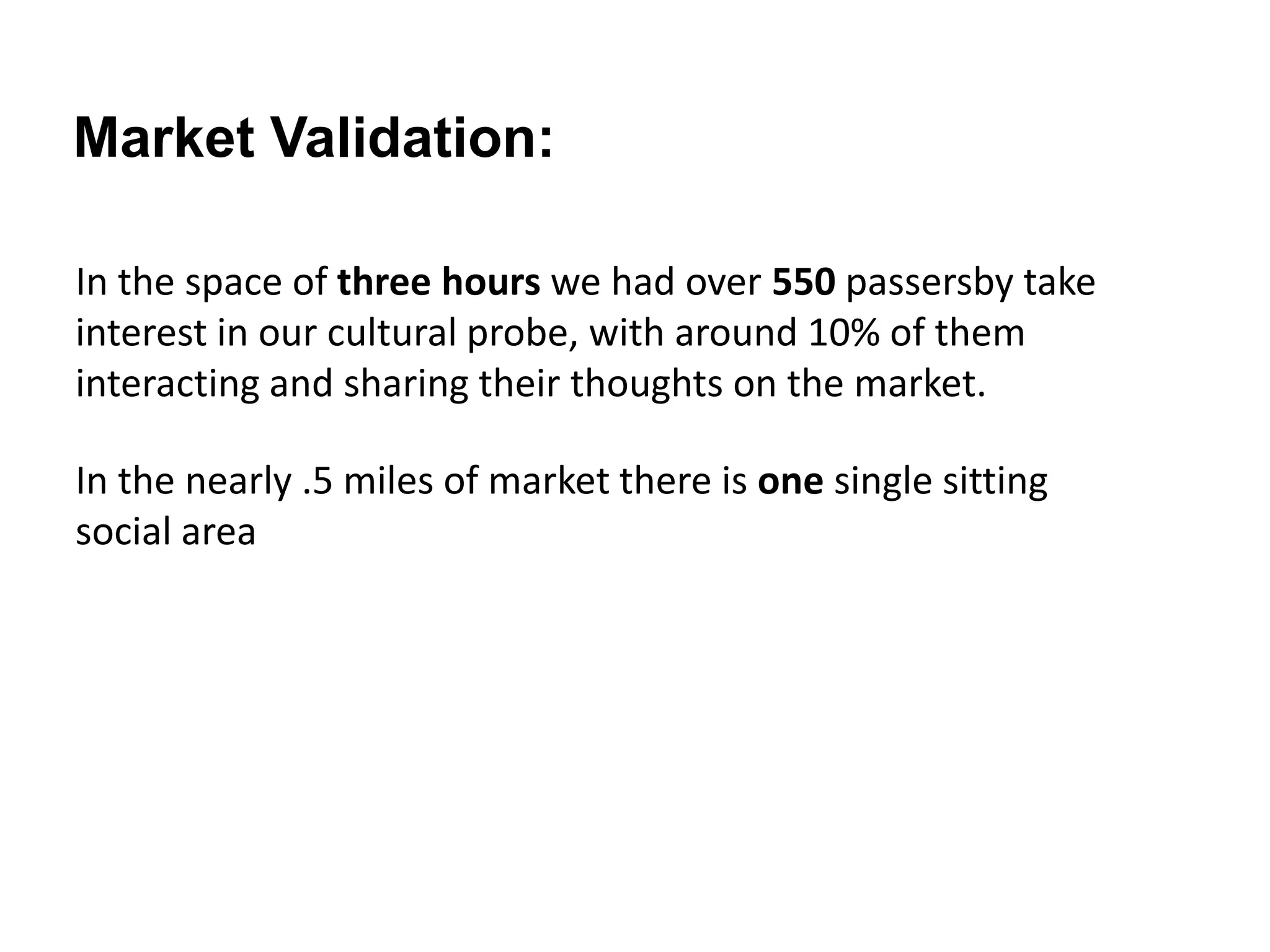 In the space of three hours we had over 550 passersby take
interest in our cultural probe, with around 10% of them
interacting and sharing their thoughts on the market.
Market Validation:
In the nearly .5 miles of market there is one single sitting
social area