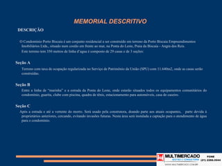 MEMORIAL DESCRITIVO
 DESCRIÇÃO

 O Condomínio Porto Biscaia é um conjunto residencial a ser construído em terreno da Porto Biscaia Empreendimentos
  Imobiliários Ltda., situado num costão em frente ao mar, na Ponta do Leste, Praia da Biscaia - Angra dos Reis.
  Este terreno tem 350 metros de linha d’agua é composto de 29 casas e de 3 seções:


Seção A
   Terreno com taxa de ocupação regularizada no Serviço de Patrimônio da União (SPU) com 11.640m2, onde as casas serão
   construídas.


Seção B
   Entre a linha de “marinha” e a estrada da Ponta do Leste, onde estarão situados todos os equipamentos comunitários do
   condomínio, guarita, clube com piscina, quadra de tênis, estacionamento para automóveis, casa de caseiro.


Seção C
 Após a estrada e até a vertente do morro. Será usado pela construtora, doando parte aos atuais ocupantes, parte devida à
   proprietários anteriores, cercando, evitando invasões futuras. Nesta área será instalada a captação para o atendimento de
   água para o condomínio.
 