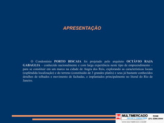 APRESENTAÇÃO




      O Condomínio PORTO BISCAIA foi projetado pelo arquiteto OCTÁVIO RAJA GABAGLIA –
conhecido nacionalmente e com larga experiência neste tipo de empreendimento – para se
constituir em um marco na cidade de Angra dos Reis, explorando as características locais
(esplêndida localização) e do terreno (constituído de 3 grandes platôs) e seus já bastante conhecidos
detalhes de telhados e movimento de fachadas, e implantados principalmente no litoral do Rio de
Janeiro.
 