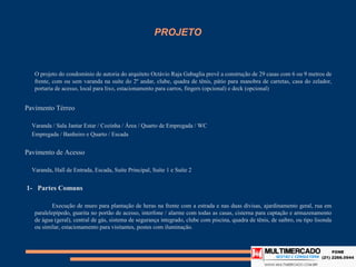 PROJETO


   O projeto do condomínio de autoria do arquiteto Octávio Raja Gabaglia prevê a construção de 29 casas com 6 ou 9 metros
   de frente, com ou sem varanda na suíte do 2º andar, clube, quadra de tênis, pátio para manobra de carretas, casa do
   zelador, portaria de acesso, local para lixo, estacionamento para carros, fingers (opcional) e deck (opcional)


Pavimento Térreo

  Varanda / Sala Jantar Estar / Cozinha / Área / Quarto de Empregada / WC
  Empregada / Banheiro e Quarto / Escada


Pavimento de Acesso

  Varanda, Hall de Entrada, Escada, Suíte Principal, Suíte 1 e Suíte 2


1- Partes Comuns

           Execução de muro para plantação de heras na frente com a estrada e nas duas divisas, ajardinamento geral, rua em
   paralelepípedo, guarita no portão de acesso, interfone / alarme com todas as casas, cisterna para captação e
   armazenamento de água (geral), central de gás, sistema de segurança integrado, clube com piscina, quadra de tênis, de
   saibro, ou tipo lisonda ou similar, estacionamento para visitantes, postes com iluminação.
 