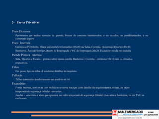 2- Partes Privativas

Pisos Externos
  Pavimentos em pedras serradas de granito, blocos de concreto intertravados, e ou vazados, ou paralelepípedos, e ou
  cimentado áspero.
Pisos Internos
  Cerâmicas Portobello, Eliane ou similar em tamanhos 40x40 nas Salas, Cozinha, Despensa e Quartos 40x40;
  Banheiros, Àrea de Serviço ,Quarto de Empregada e WC de Empregada 20x20. Escada revestida em madeira
Parede Pintura Internas
  Sala / Quartos e Escada – pintura sobre massa corrida Banheiros / Cozinha – cerâmica 10x10 para os cômodos
  respectivos.
Tetos
  Em gesso, laje ou telha vã conforme detalhes do arquiteto.
Telhado
  Telhas coloniais e madeiramento em madeira de lei.
Esquadrias
  Portas internas, semi-ocas com moldura e externa maciças (com detalhe do arquiteto) para pintura, ou vidro
  temperado de segurança (blindex) nas salas.
  Janelas – veneziana e vidro para pintura, ou vidro temperado de segurança (blindex) nas salas e banheiros, ou em PVC na
  cor branca.
 