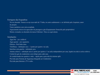 Ferragens das Esquadrias
   Na cor dourada / bronze ou aço escovado de 1ª linha, ou outro acabamento a ser definido pelo Arquiteto, autor
   do projeto.
   Vasos sanitários com caixa acoplada.
   Aquecimento através de aquecedor de passagem a gás.(Equipamento fornecido pelo proprietário)
   Metais cromados ou dourados da marca Fabrimar / Deca ou equivalente.


Instalações
   Água fria – pvc soldável.
   Água quente – pvc aquaterm.
   Elétrica - Pial linha clara.
   Telefônica – tubulação seca – 1 ponto por quarto e na sala.
   Interfone com guarita – tubulação seca.
   Antena coletiva – tubulação seca (1 ponto por quarto e 1 na sala) independente por casa, ligado (ou não) à caixa coletiva.
   Central de gás do condomínio com relógio para cada casa.
   Ar condicionado nos quartos e salas – opção para a previsão de sistema split.
   Previsão para Sistema de Segurança Integrado ao Condomínio
   Previsão para Internet e TV à cabo.
 