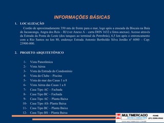 INFORMAÇÕES BÁSICAS
1. LOCALIZAÇÃO
    Costão de aproximadamente 350 mts de frente para o mar, logo após a enseada da Biscaia na Baía
   de Jacuacanga, Angra dos Reis – RJ (ver Anexo A – carta DHN 1632 e fotos anexas). Acesso através da
   Estrada da Ponta do Leste (dos tanques ao terminal da Petrobrás), 6,5 km após o entroncamento
   com a Rio Santos no km 80, endereço Estrada Antonio Bertholdo Silva Jordão nº 6080 – Cep: 23900-
   000.

2. PROJETO ARQUITETÔNICO

     1-    Vista Panorâmica
     2-    Vista Aérea
     3-    Vista da Entrada do Condomínio
     4-    Vista do Clube – Piscina
     5-    Vista do mar das Casas 1 a 8
     6-    Vista Aérea das Casas 1 a 8
     7-    Casa Tipo AC – Fachada
     8-    Casa Tipo BC – Fachada
     9-    Casa Tipo AC – Planta Baixa
     10-   Casa Tipo AS- Planta Baixa
     11-   Casa Tipo BC – Planta Baixa
     12-   Casa Tipo BS – Planta Baixa
 