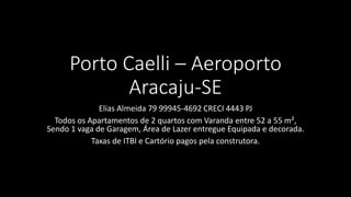 Porto Caelli – Aeroporto
Aracaju-SE
Elias Almeida 79 99945-4692 CRECI 4443 PJ
Todos os Apartamentos de 2 quartos com Varanda entre 52 a 55 m²,
Sendo 1 vaga de Garagem, Área de Lazer entregue Equipada e decorada.
Taxas de ITBI e Cartório pagos pela construtora.
 