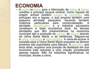 ECONOMIA
 A argila ou barro para a fabricação de telhas e tijolos,
constitui a principal riqueza mineral. Como riqueza de
origem animal existem peixes e camarões nos
principais rios e lagoas, o que propicia também uma
pequena atividade pesqueira, havendo também
criatórios particulares para comercialização. A
atividade agropecuária e a indústria açucareira
constituem a base econômica local. As demais
atividades que têm predominância na economia
municipal são a produção de açúcar, de álcool, através
da Usina Santa Maria; e as cerâmicas. Seguem-se
o arroz, mandioca e coco-da-baía. A cana-de-açúcar é
escoada para a Usina Santa Maria enquanto os demais
produtos são exportados para Maceió. A pecuária, que
anos atrás, ocupava uma posição de destaque em sua
economia está reduzida a uma criação considerada
apenas regular. Não há indústrias significativas no
município, exceto a usina.
 