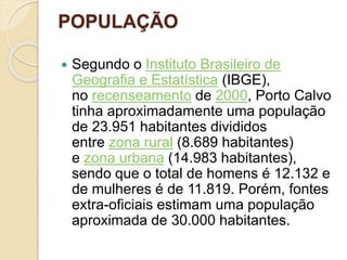 POPULAÇÃO
 Segundo o Instituto Brasileiro de
Geografia e Estatística (IBGE),
no recenseamento de 2000, Porto Calvo
tinha aproximadamente uma população
de 23.951 habitantes divididos
entre zona rural (8.689 habitantes)
e zona urbana (14.983 habitantes),
sendo que o total de homens é 12.132 e
de mulheres é de 11.819. Porém, fontes
extra-oficiais estimam uma população
aproximada de 30.000 habitantes.
 