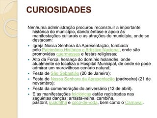 CURIOSIDADES
Nenhuma administração procurou reconstruir a importante
histórica do município, dando ênfase e apoio às
manifestações culturais e as atrações do município, onde se
destacam:
 Igreja Nossa Senhora da Apresentação, tombada
pelo Patrimônio Histórico e Artístico Nacional, onde são
promovidas quermesses e festas religiosas;
 Alto da Forca, herança do domínio holandês, onde
atualmente se localiza o Hospital Municipal, de onde se pode
admirar um maravilhoso cenário natural;
 Festa de São Sebastião (20 de Janeiro);
 Festa de Nossa Senhora da Apresentação (padroeira) (21 de
novembro);
 Festa da comemoração do aniversário (12 de abril).
 E as manifestações folclóricas estão registradas nas
seguintes danças: arrasta-velha, cambina,
pastoril, quadrilha e coco-de-roda, bem como o Carnaval.
 
