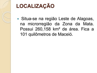 LOCALIZAÇÃO
 Situa-se na região Leste de Alagoas,
na microrregião da Zona da Mata.
Possui 260,158 km² de área. Fica a
101 quilômetros de Maceió.
 