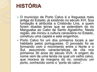 HISTÓRIA
 O município de Porto Calvo é a freguesia mais
antiga do Estado, já existindo no século XVI. Sua
fundação é atribuída a Cristóvão Lins, a quem
foram doadas terras que se estendiam do rio
Manguaba ao Cabo de Santo Agostinho. Nesta
região, ele iniciou a cultura canavieira no Estado,
construiu uma capela e sete engenhos.
 Porto Calvo foi um dos primeiros locais a ser
habitado pelos portugueses. O povoado foi se
formando com o movimento entre o Norte e o
Sul, assumindo características de vila nos
primeiros 30 anos do século XVII. A origem do
nome vem de uma lenda na qual um velho calvo,
que morava às margens do rio, construiu um
porto, conhecido como o “porto do calvo”.
 