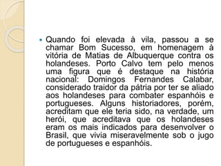  Quando foi elevada à vila, passou a se
chamar Bom Sucesso, em homenagem à
vitória de Matias de Albuquerque contra os
holandeses. Porto Calvo tem pelo menos
uma figura que é destaque na história
nacional: Domingos Fernandes Calabar,
considerado traidor da pátria por ter se aliado
aos holandeses para combater espanhóis e
portugueses. Alguns historiadores, porém,
acreditam que ele teria sido, na verdade, um
herói, que acreditava que os holandeses
eram os mais indicados para desenvolver o
Brasil, que vivia miseravelmente sob o jugo
de portugueses e espanhóis.
 
