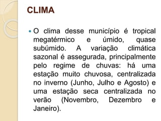 CLIMA
 O clima desse município é tropical
megatérmico e úmido, quase
subúmido. A variação climática
sazonal é assegurada, principalmente
pelo regime de chuvas: há uma
estação muito chuvosa, centralizada
no inverno (Junho, Julho e Agosto) e
uma estação seca centralizada no
verão (Novembro, Dezembro e
Janeiro).
 