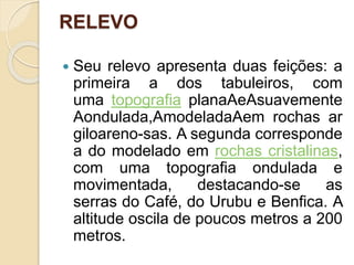 RELEVO
 Seu relevo apresenta duas feições: a
primeira a dos tabuleiros, com
uma topografia planaAeAsuavemente
Aondulada,AmodeladaAem rochas ar
giloareno-sas. A segunda corresponde
a do modelado em rochas cristalinas,
com uma topografia ondulada e
movimentada, destacando-se as
serras do Café, do Urubu e Benfica. A
altitude oscila de poucos metros a 200
metros.
 
