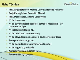 Ficha Técnica
     Proj. Arquitetônico: Marcio Cury & Azevedo Antunes
     Proj. Paisagístico: Benedito Abbud
     Proj. Decoração: Janaina Leibovitch
     Nº de torres: 03
     Nº de pavimentos: Subsolo + térreo + mezanino + 27
     pavimentos tipo
     Nº total de unidades: 324
     Nº de unid. por pavimento: 04
     Nº de elevadores: 02 sociais e 01 de serviço p/ torre
     Área privativa: 111,40 m²
     Nº de dormitórios: 3 dormitórios (1 suíte)
     Nº de vagas: 02/ unidade
     Área do Terreno: 9.718,95 m²
     Área verde: 2.745,00m²
 