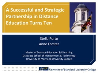A Successful and Strategic Partnership in Distance Education Turns Ten Stella Porto Anne ForsterMaster of Distance Education & E-learningGraduate School of Management & TechnologyUniversity of Maryland University College 