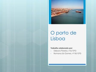 O porto de
Lisboa
Trabalho elaborado por:
• Débora Pereira, nº6/10ºD
• Romana Sá Gomes, nº18/10ºD
 