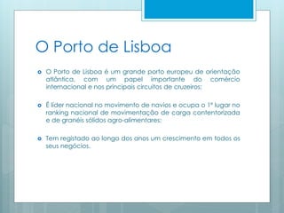 O Porto de Lisboa
 O Porto de Lisboa é um grande porto europeu de orientação
atlântica, com um papel importante do comércio
internacional e nos principais circuitos de cruzeiros;
 É líder nacional no movimento de navios e ocupa o 1º lugar no
ranking nacional de movimentação de carga contentorizada
e de granéis sólidos agro-alimentares;
 Tem registado ao longo dos anos um crescimento em todos os
seus negócios.
 
