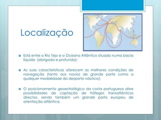 Localização
 Está entre o Rio Tejo e o Oceano Atlântico situado numa bacia
líquida (abrigada e profunda);
 As suas características oferecem as melhores condições de
navegação (tanto aos navios de grande porte como a
qualquer modalidade do desporto náutico);
 O posicionamento geoestratégico da costa portuguesa abre
possibilidades de captação de tráfegos transatlânticos
directos, sendo também um grande porto europeu de
orientação atlântica.
 