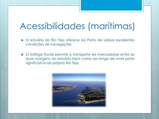 Acessibilidades (marítimas)
 O estuário do Rio Tejo oferece ao Porto de Lisboa excelentes
condições de navegação;
 O tráfego fluvial permite o transporte de mercadorias entre as
duas margens do estuário bem como ao longo de uma parte
significativa do próprio Rio Tejo.
 