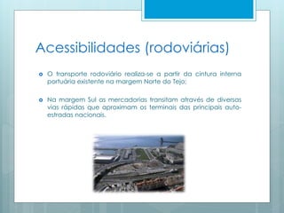 Acessibilidades (rodoviárias)
 O transporte rodoviário realiza-se a partir da cintura interna
portuária existente na margem Norte do Tejo;
 Na margem Sul as mercadorias transitam através de diversas
vias rápidas que aproximam os terminais das principais auto-
estradas nacionais.
 