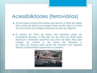 Acessibilidades (ferroviárias)
 Os principais acessos ferroviários que servem o Porto de Lisboa
são a Linha do Norte (na margem Norte do Rio Tejo) e a Linha
do Sul e Sueste (na margem Sul) para aceder ao Algarve;
 O acesso do Porto de Lisboa aos restantes países do
Continente Europeu é feito por via da Linha do Norte para
alcançar o Noroeste espanhol, da Linha da Beira Alta para
chegar ao Centro e ao Norte de Espanha e
ao resto da Europa pelo ramal de Cáceres com ligação
directa à Estremadura espanhola e a Madrid.
 