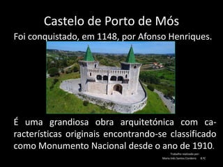 Castelo de Porto de Mós
Foi conquistado, em 1148, por Afonso Henriques.
n
a
É uma grandiosa obra arquitetónica com ca-
racterísticas originais encontrando-se classificado
como Monumento Nacional desde o ano de 1910.
Trabalho realizado por:
Maria Inês Santos Cordeiro 8.ºC
 