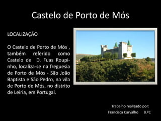 Castelo de Porto de Mós
LOCALIZAÇÃO
O Castelo de Porto de Mós ,
também referido como
Castelo de D. Fuas Roupi-
nho, localiza-se na freguesia
de Porto de Mós - São João
Baptista e São Pedro, na vila
de Porto de Mós, no distrito
de Leiria, em Portugal.
Trabalho realizado por:
Francisca Carvalho 8.ºC
 