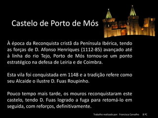 Castelo de Porto de Mós
À época da Reconquista cristã da Península Ibérica, tendo
as forças de D. Afonso Henriques (1112-85) avançado até
à linha do rio Tejo, Porto de Mós tornou-se um ponto
estratégico na defesa de Leiria e de Coimbra.
Esta vila foi conquistada em 1148 e a tradição refere como
seu Alcaide o ilustre D. Fuas Roupinho.
Pouco tempo mais tarde, os mouros reconquistaram este
castelo, tendo D. Fuas logrado a fuga para retomá-lo em
seguida, com reforços, definitivamente.
Trabalho realizado por: Francisca Carvalho 8.ºC
 