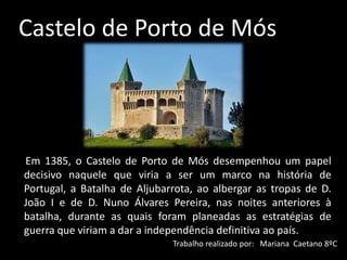 Castelo de Porto de Mós
Em 1385, o Castelo de Porto de Mós desempenhou um papel
decisivo naquele que viria a ser um marco na história de
Portugal, a Batalha de Aljubarrota, ao albergar as tropas de D.
João I e de D. Nuno Álvares Pereira, nas noites anteriores à
batalha, durante as quais foram planeadas as estratégias de
guerra que viriam a dar a independência definitiva ao país.
Trabalho realizado por: Mariana Caetano 8ºC
 