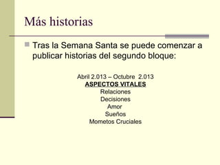 Más historias
 Tras la Semana Santa se puede comenzar a
 publicar historias del segundo bloque:

            Abril 2.013 – Octubre 2.013
              ASPECTOS VITALES
                     Relaciones
                     Decisiones
                        Amor
                       Sueños
                 Mometos Cruciales
 