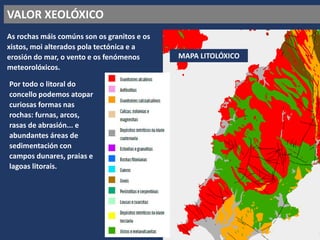 VALOR XEOLÓXICO
As rochas máis comúns son os granitos e os
xistos, moi alterados pola tectónica e a
erosión do mar, o vento e os fenómenos
meteorolóxicos.
MAPA LITOLÓXICO
Por todo o litoral do
concello podemos atopar
curiosas formas nas
rochas: furnas, arcos,
rasas de abrasión... e
abundantes áreas de
sedimentación con
campos dunares, praias e
lagoas litorais.
 
