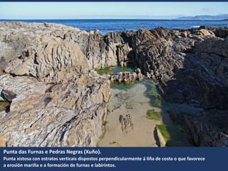 Punta das Furnas e Pedras Negras (Xuño).
Punta xistosa con estratos verticais dispostos perpendicularmente á liña de costa o que favorece
a erosión mariña e a formación de furnas e labirintos.
 