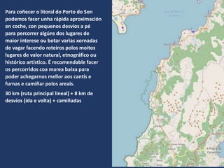 Para coñecer o litoral do Porto do Son
podemos facer unha rápida aproximación
en coche, con pequenos desvíos a pé
para percorrer algúns dos lugares de
maior interese ou botar varias xornadas
de vagar facendo roteiros polos moitos
lugares de valor natural, etnográfico ou
histórico artístico. É recomendable facer
os percorridos coa marea baixa para
poder achegarnos mellor aos cantís e
furnas e camiñar polos areais.
30 km (ruta principal lineal) + 8 km de
desvíos (ida e volta) + camiñadas
 