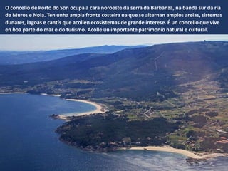V
O concello de Porto do Son ocupa a cara noroeste da serra da Barbanza, na banda sur da ría
de Muros e Noia. Ten unha ampla fronte costeira na que se alternan amplos areias, sistemas
dunares, lagoas e cantís que acollen ecosistemas de grande interese. É un concello que vive
en boa parte do mar e do turismo. Acolle un importante patrimonio natural e cultural.
 