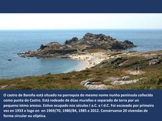 O castro de Baroña está situado na parroquia do mesmo nome nunha península coñecida
como punta do Castro. Está rodeado de dúas murallas e separado de terra por un
pequeno istmo areoso. Estivo ocupado nos séculos I a.C. e I d.C. Foi escavado por primeira
vez en 1933 e logo en en 1969/70, 1980/84, 1985 e 2012. Consérvanse 20 vivendas de
forma circular ou elíptica.
 